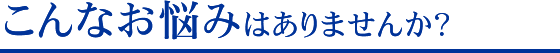 こんなお悩みはありませんか？